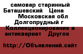 самовар старинный Баташевский › Цена ­ 30 000 - Московская обл., Долгопрудный г. Коллекционирование и антиквариат » Другое   